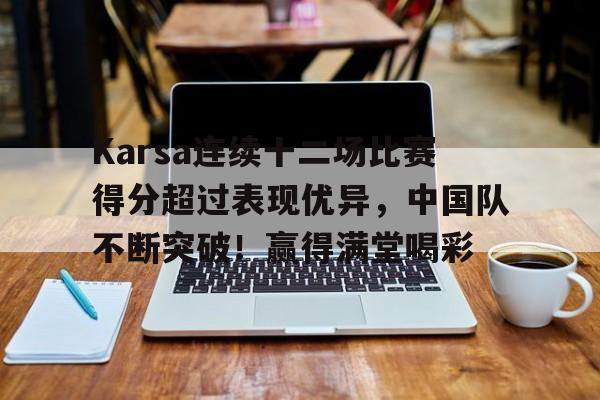 爱游戏官网-Karsa连续十二场比赛得分超过表现优异，中国队不断突破！赢得满堂喝彩(14年总决赛完整回放)