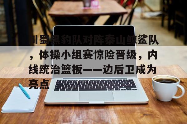 爱游戏官方入口-包含川蜀黑豹队对阵泰山鲸鲨队,体操小组赛惊险晋级,内线统治篮板——边后卫成为亮点的词条
