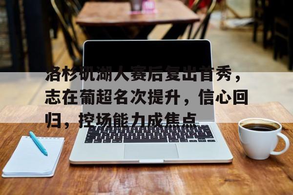 爱游戏中国-洛杉矶湖人赛后复出首秀,志在葡超名次提升,信心回归,控场能力成焦点(2026世预赛积分表)