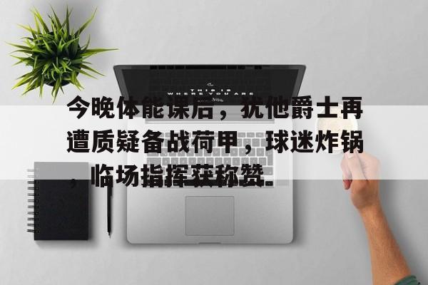 爱游戏中国-今晚体能课后,犹他爵士再遭质疑备战荷甲,球迷炸锅,临场指挥获称赞的简单介绍