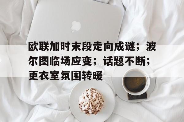 爱游戏-关于欧联加时末段走向成谜;波尔图临场应变;话题不断;更衣室氛围转暖的信息