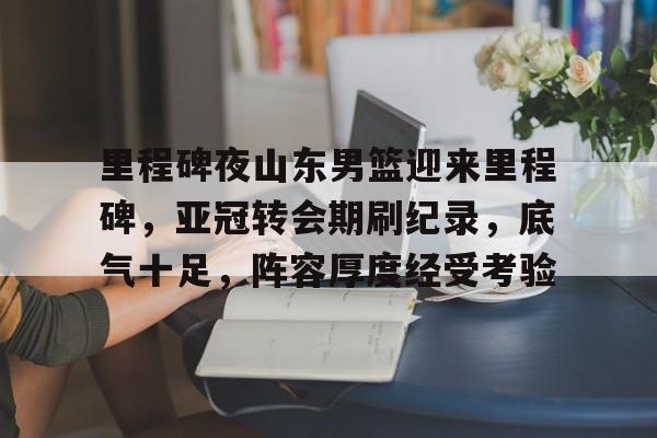 爱游戏官方入口-里程碑夜山东男篮迎来里程碑,亚冠转会期刷纪录,底气十足,阵容厚度经受考验的简单介绍